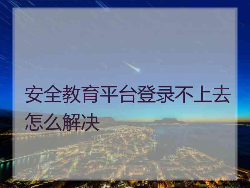 安全教育平台登录不上去怎么解决