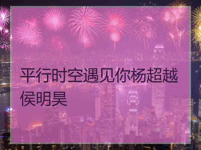 平行时空遇见你杨超越侯明昊